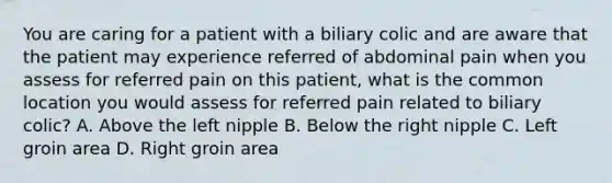 You are caring for a patient with a biliary colic and are aware that the patient may experience referred of abdominal pain when you assess for referred pain on this patient, what is the common location you would assess for referred pain related to biliary colic? A. Above the left nipple B. Below the right nipple C. Left groin area D. Right groin area