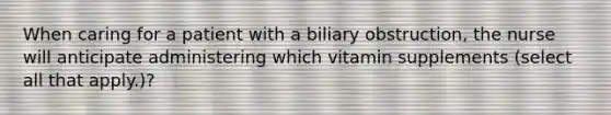 When caring for a patient with a biliary obstruction, the nurse will anticipate administering which vitamin supplements (select all that apply.)?