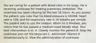 You are caring for a patient with blood clots in his lungs. He is receiving urokinase for treating pulmonary embolism. The urokinase has been infusing for the last 10 hours. As you assess the patient, you note that his blood pressure is 102/64, heart rate is 108, and his respiratory rate is 16 breaths per minute. The patient asks to use the bedpan. When he is finished, you notice that he has passed a medium-sized bloody stool. Your best intervention is to: A. Closely monitor the patient B. Stop the urokinase and call the physician C. Administer Vitamin K intramuscularly D. Slow the administration of urokinase