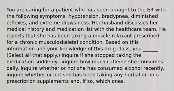 You are caring for a patient who has been brought to the ER with the following symptoms: hypotension, bradypnea, diminished reflexes, and extreme drowsiness. Her husband discusses her medical history and medication list with the healthcare team. He reports that she has been taking a muscle relaxant prescribed for a chronic musculoskeletal condition. Based on this information and your knowledge of this drug class, you​ ______ (Select all that apply.) inquire if she stopped taking the medication suddenly. ​ inquire how much caffeine she consumes daily.​ inquire whether or not she has consumed alcohol recently.​ inquire whether or not she has been taking any herbal or non-prescription supplements and, if so, which ones.​