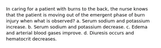 In caring for a patient with burns to the back, the nurse knows that the patient is moving out of the emergent phase of burn injury when what is observed? a. Serum sodium and potassium increase. b. Serum sodium and potassium decrease. c. Edema and arterial blood gases improve. d. Diuresis occurs and hematocrit decreases.