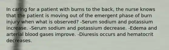 In caring for a patient with burns to the back, the nurse knows that the patient is moving out of the emergent phase of burn injury when what is observed? -Serum sodium and potassium increase. -Serum sodium and potassium decrease. -Edema and arterial blood gases improve. -Diuresis occurs and hematocrit decreases.