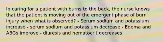 In caring for a patient with burns to the back, the nurse knows that the patient is moving out of the emergent phase of burn injury when what is observed? - Serum sodium and potassium increase - serum sodium and potassium decrease - Edema and ABGs improve - diuresis and hematocrit decreases