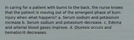 In caring for a patient with burns to the back, the nurse knows that the patient is moving out of the emergent phase of burn injury when what happens? a. Serum sodium and potassium increase b. Serum sodium and potassium decrease. c. Edema and arterial blood gases improve. d. Diuresis occurs and hematocrit decreases.