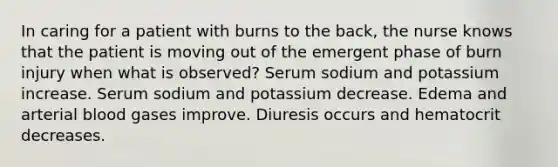 In caring for a patient with burns to the back, the nurse knows that the patient is moving out of the emergent phase of burn injury when what is observed? Serum sodium and potassium increase. Serum sodium and potassium decrease. Edema and arterial blood gases improve. Diuresis occurs and hematocrit decreases.