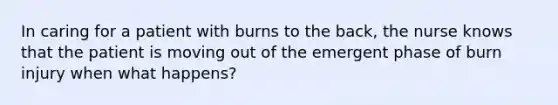 In caring for a patient with burns to the back, the nurse knows that the patient is moving out of the emergent phase of burn injury when what happens?