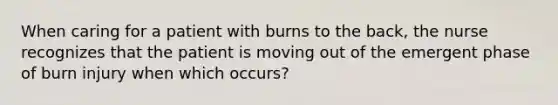 When caring for a patient with burns to the back, the nurse recognizes that the patient is moving out of the emergent phase of burn injury when which occurs?