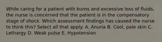 While caring for a patient with burns and excessive loss of fluids, the nurse is concerned that the patient is in the compensatory stage of shock. Which assessment findings has caused the nurse to think this? Select all that apply. A. Anuria B. Cool, pale skin C. Lethargy D. Weak pulse E. Hypotension