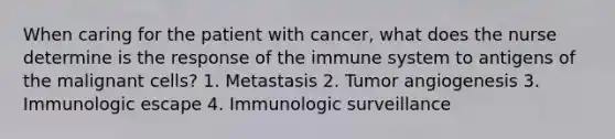 When caring for the patient with cancer, what does the nurse determine is the response of the immune system to antigens of the malignant cells? 1. Metastasis 2. Tumor angiogenesis 3. Immunologic escape 4. Immunologic surveillance