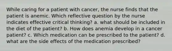 While caring for a patient with cancer, the nurse finds that the patient is anemic. Which reflective question by the nurse indicates effective critical thinking? a. what should be included in the diet of the patient? b. How does anemia develop in a cancer patient? c. Which medication can be prescribed to the patient? d. what are the side effects of the medication prescribed?