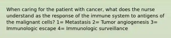 When caring for the patient with cancer, what does the nurse understand as the response of the immune system to antigens of the malignant cells? 1= Metastasis 2= Tumor angiogenesis 3= Immunologic escape 4= Immunologic surveillance