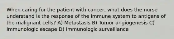 When caring for the patient with cancer, what does the nurse understand is the response of the immune system to antigens of the malignant cells? A) Metastasis B) Tumor angiogenesis C) Immunologic escape D) Immunologic surveillance