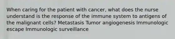 When caring for the patient with cancer, what does the nurse understand is the response of the immune system to antigens of the malignant cells? Metastasis Tumor angiogenesis Immunologic escape Immunologic surveillance