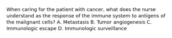 When caring for the patient with cancer, what does the nurse understand as the response of the immune system to antigens of the malignant cells? A. Metastasis B. Tumor angiogenesis C. Immunologic escape D. Immunologic surveillance