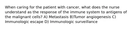 When caring for the patient with cancer, what does the nurse understand as the response of the immune system to antigens of the malignant cells? A) Metastasis B)Tumor angiogenesis C) Immunologic escape D) Immunologic surveillance