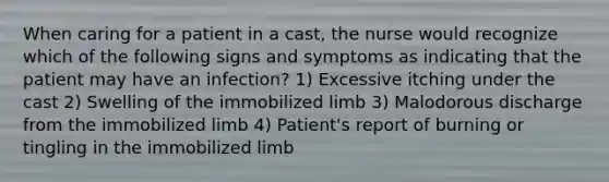 When caring for a patient in a cast, the nurse would recognize which of the following signs and symptoms as indicating that the patient may have an infection? 1) Excessive itching under the cast 2) Swelling of the immobilized limb 3) Malodorous discharge from the immobilized limb 4) Patient's report of burning or tingling in the immobilized limb