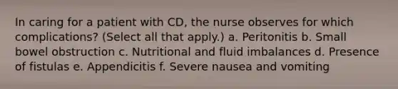 In caring for a patient with CD, the nurse observes for which complications? (Select all that apply.) a. Peritonitis b. Small bowel obstruction c. Nutritional and fluid imbalances d. Presence of fistulas e. Appendicitis f. Severe nausea and vomiting