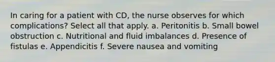 In caring for a patient with CD, the nurse observes for which complications? Select all that apply. a. Peritonitis b. Small bowel obstruction c. Nutritional and fluid imbalances d. Presence of fistulas e. Appendicitis f. Severe nausea and vomiting