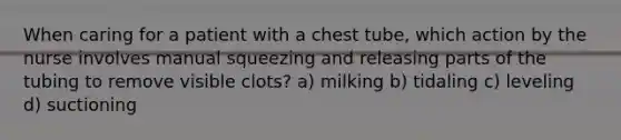 When caring for a patient with a chest tube, which action by the nurse involves manual squeezing and releasing parts of the tubing to remove visible clots? a) milking b) tidaling c) leveling d) suctioning