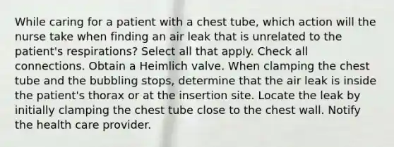 While caring for a patient with a chest tube, which action will the nurse take when finding an air leak that is unrelated to the patient's respirations? Select all that apply. Check all connections. Obtain a Heimlich valve. When clamping the chest tube and the bubbling stops, determine that the air leak is inside the patient's thorax or at the insertion site. Locate the leak by initially clamping the chest tube close to the chest wall. Notify the health care provider.