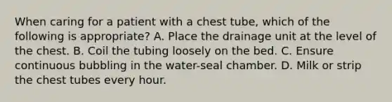 When caring for a patient with a chest tube, which of the following is appropriate? A. Place the drainage unit at the level of the chest. B. Coil the tubing loosely on the bed. C. Ensure continuous bubbling in the water-seal chamber. D. Milk or strip the chest tubes every hour.