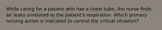 While caring for a patient who has a chest tube, the nurse finds air leaks unrelated to the patient's respiration. Which primary nursing action is indicated to control the critical situation?