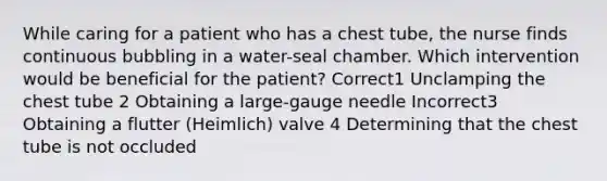 While caring for a patient who has a chest tube, the nurse finds continuous bubbling in a water-seal chamber. Which intervention would be beneficial for the patient? Correct1 Unclamping the chest tube 2 Obtaining a large-gauge needle Incorrect3 Obtaining a flutter (Heimlich) valve 4 Determining that the chest tube is not occluded