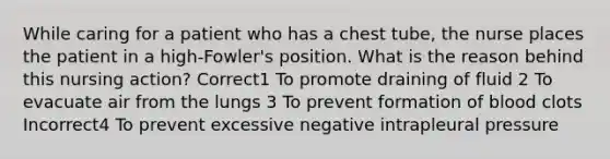 While caring for a patient who has a chest tube, the nurse places the patient in a high-Fowler's position. What is the reason behind this nursing action? Correct1 To promote draining of fluid 2 To evacuate air from the lungs 3 To prevent formation of blood clots Incorrect4 To prevent excessive negative intrapleural pressure