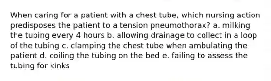 When caring for a patient with a chest tube, which nursing action predisposes the patient to a tension pneumothorax? a. milking the tubing every 4 hours b. allowing drainage to collect in a loop of the tubing c. clamping the chest tube when ambulating the patient d. coiling the tubing on the bed e. failing to assess the tubing for kinks