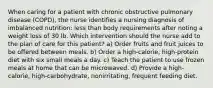 When caring for a patient with chronic obstructive pulmonary disease (COPD), the nurse identifies a nursing diagnosis of imbalanced nutrition: less than body requirements after noting a weight loss of 30 lb. Which intervention should the nurse add to the plan of care for this patient? a) Order fruits and fruit juices to be offered between meals. b) Order a high-calorie, high-protein diet with six small meals a day. c) Teach the patient to use frozen meals at home that can be microwaved. d) Provide a high-calorie, high-carbohydrate, nonirritating, frequent feeding diet.