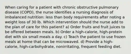 When caring for a patient with chronic obstructive pulmonary disease (COPD), the nurse identifies a nursing diagnosis of imbalanced nutrition: less than body requirements after noting a weight loss of 30 lb. Which intervention should the nurse add to the plan of care for this patient? a) Order fruits and fruit juices to be offered between meals. b) Order a high-calorie, high-protein diet with six small meals a day. c) Teach the patient to use frozen meals at home that can be microwaved. d) Provide a high-calorie, high-carbohydrate, nonirritating, frequent feeding diet.