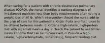 When caring for a patient with chronic obstructive pulmonary disease (COPD), the nurse identifies a nursing diagnosis of imbalanced nutrition: less than body requirements after noting a weight loss of 30 lb. Which intervention should the nurse add to the plan of care for this patient? a. Order fruits and fruit juices to be offered between meals. b. Order a high-calorie, high-protein diet with six small meals a day. c. Teach the patient to use frozen meals at home that can be microwaved. d. Provide a high-calorie, high-carbohydrate, nonirritating, frequent feeding diet.