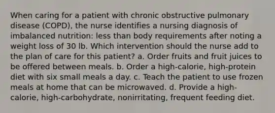 When caring for a patient with chronic obstructive pulmonary disease (COPD), the nurse identifies a nursing diagnosis of imbalanced nutrition: less than body requirements after noting a weight loss of 30 lb. Which intervention should the nurse add to the plan of care for this patient? a. Order fruits and fruit juices to be offered between meals. b. Order a high-calorie, high-protein diet with six small meals a day. c. Teach the patient to use frozen meals at home that can be microwaved. d. Provide a high-calorie, high-carbohydrate, nonirritating, frequent feeding diet.