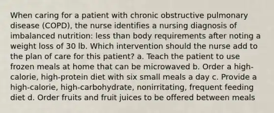 When caring for a patient with chronic obstructive pulmonary disease (COPD), the nurse identifies a nursing diagnosis of imbalanced nutrition: less than body requirements after noting a weight loss of 30 lb. Which intervention should the nurse add to the plan of care for this patient? a. Teach the patient to use frozen meals at home that can be microwaved b. Order a high-calorie, high-protein diet with six small meals a day c. Provide a high-calorie, high-carbohydrate, nonirritating, frequent feeding diet d. Order fruits and fruit juices to be offered between meals