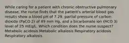 While caring for a patient with chronic obstructive pulmonary disease, the nurse finds that the patient's arterial blood gas results show a blood pH of 7.29, partial pressure of carbon dioxide (PaCO 2) of 49 mm Hg, and a bicarbonate ion (HCO 3) level of 25 mEq/L. Which condition does the nurse suspect? Metabolic acidosis Metabolic alkalosis Respiratory acidosis Respiratory alkalosis