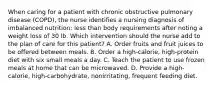 When caring for a patient with chronic obstructive pulmonary disease (COPD), the nurse identifies a nursing diagnosis of imbalanced nutrition: less than body requirements after noting a weight loss of 30 lb. Which intervention should the nurse add to the plan of care for this patient? A. Order fruits and fruit juices to be offered between meals. B. Order a high-calorie, high-protein diet with six small meals a day. C. Teach the patient to use frozen meals at home that can be microwaved. D. Provide a high-calorie, high-carbohydrate, nonirritating, frequent feeding diet.