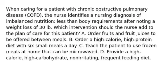 When caring for a patient with chronic obstructive pulmonary disease (COPD), the nurse identifies a nursing diagnosis of imbalanced nutrition: less than body requirements after noting a weight loss of 30 lb. Which intervention should the nurse add to the plan of care for this patient? A. Order fruits and fruit juices to be offered between meals. B. Order a high-calorie, high-protein diet with six small meals a day. C. Teach the patient to use frozen meals at home that can be microwaved. D. Provide a high-calorie, high-carbohydrate, nonirritating, frequent feeding diet.