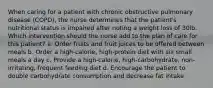 When caring for a patient with chronic obstructive pulmonary disease (COPD), the nurse determines that the patient's nutritional status is impaired after noting a weight loss of 30lb. Which intervention should the nurse add to the plan of care for this patient? a. Order fruits and fruit juices to be offered between meals b. Order a high-calorie, high-protein diet with six small meals a day c. Provide a high-calorie, high-carbohydrate, non-irritating, frequent feeding diet d. Encourage the patient to double carbohydrate consumption and decrease fat intake