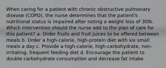 When caring for a patient with chronic obstructive pulmonary disease (COPD), the nurse determines that the patient's nutritional status is impaired after noting a weight loss of 30lb. Which intervention should the nurse add to the plan of care for this patient? a. Order fruits and fruit juices to be offered between meals b. Order a high-calorie, high-protein diet with six small meals a day c. Provide a high-calorie, high-carbohydrate, non-irritating, frequent feeding diet d. Encourage the patient to double carbohydrate consumption and decrease fat intake