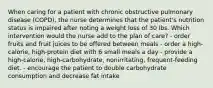 When caring for a patient with chronic obstructive pulmonary disease (COPD), the nurse determines that the patient's nutrition status is impaired after noting a weight loss of 30 lbs. Which intervention would the nurse add to the plan of care? - order fruits and fruit juices to be offered between meals - order a high-calorie, high-protein diet with 6 small meals a day - provide a high-calorie, high-carbohydrate, nonirritating, frequent-feeding diet. - encourage the patient to double carbohydrate consumption and decrease fat intake