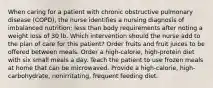 When caring for a patient with chronic obstructive pulmonary disease (COPD), the nurse identifies a nursing diagnosis of imbalanced nutrition: less than body requirements after noting a weight loss of 30 lb. Which intervention should the nurse add to the plan of care for this patient? Order fruits and fruit juices to be offered between meals. Order a high-calorie, high-protein diet with six small meals a day. Teach the patient to use frozen meals at home that can be microwaved. Provide a high-calorie, high-carbohydrate, nonirritating, frequent feeding diet.