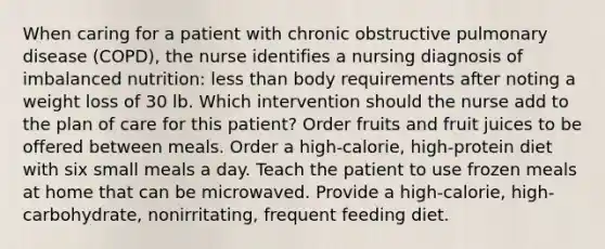 When caring for a patient with chronic obstructive pulmonary disease (COPD), the nurse identifies a nursing diagnosis of imbalanced nutrition: less than body requirements after noting a weight loss of 30 lb. Which intervention should the nurse add to the plan of care for this patient? Order fruits and fruit juices to be offered between meals. Order a high-calorie, high-protein diet with six small meals a day. Teach the patient to use frozen meals at home that can be microwaved. Provide a high-calorie, high-carbohydrate, nonirritating, frequent feeding diet.