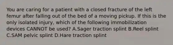 You are caring for a patient with a closed fracture of the left femur after falling out of the bed of a moving pickup. If this is the only isolated​ injury, which of the following immobilization devices CANNOT be​ used? A.Sager traction splint B.Reel splint C.SAM pelvic splint D.Hare traction splint