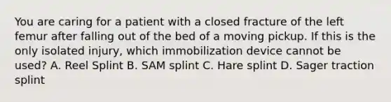 You are caring for a patient with a closed fracture of the left femur after falling out of the bed of a moving pickup. If this is the only isolated​ injury, which immobilization device cannot be​ used? A. Reel Splint B. SAM splint C. Hare splint D. Sager traction splint