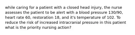 while caring for a patient with a closed head injury, the nurse assesses the patient to be alert with a blood pressure 130/90, heart rate 60, restoration 18, and it's temperature of 102. To reduce the risk of increased intracranial pressure in this patient what is the priority nursing action?