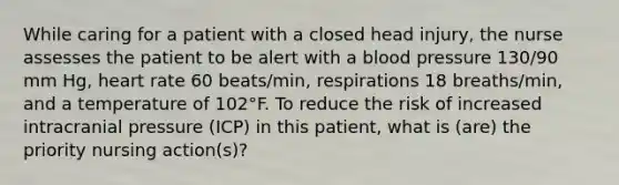 While caring for a patient with a closed head injury, the nurse assesses the patient to be alert with a blood pressure 130/90 mm Hg, heart rate 60 beats/min, respirations 18 breaths/min, and a temperature of 102°F. To reduce the risk of increased intracranial pressure (ICP) in this patient, what is (are) the priority nursing action(s)?