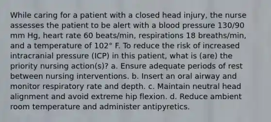 While caring for a patient with a closed head injury, the nurse assesses the patient to be alert with a blood pressure 130/90 mm Hg, heart rate 60 beats/min, respirations 18 breaths/min, and a temperature of 102° F. To reduce the risk of increased intracranial pressure (ICP) in this patient, what is (are) the priority nursing action(s)? a. Ensure adequate periods of rest between nursing interventions. b. Insert an oral airway and monitor respiratory rate and depth. c. Maintain neutral head alignment and avoid extreme hip flexion. d. Reduce ambient room temperature and administer antipyretics.