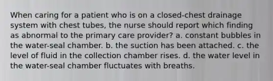 When caring for a patient who is on a closed-chest drainage system with chest tubes, the nurse should report which finding as abnormal to the primary care provider? a. constant bubbles in the water-seal chamber. b. the suction has been attached. c. the level of fluid in the collection chamber rises. d. the water level in the water-seal chamber fluctuates with breaths.