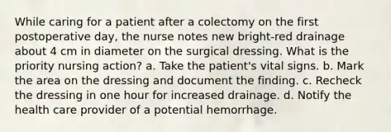 While caring for a patient after a colectomy on the first postoperative day, the nurse notes new bright-red drainage about 4 cm in diameter on the surgical dressing. What is the priority nursing action? a. Take the patient's vital signs. b. Mark the area on the dressing and document the finding. c. Recheck the dressing in one hour for increased drainage. d. Notify the health care provider of a potential hemorrhage.