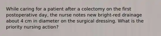 While caring for a patient after a colectomy on the first postoperative day, the nurse notes new bright-red drainage about 4 cm in diameter on the surgical dressing. What is the priority nursing action?